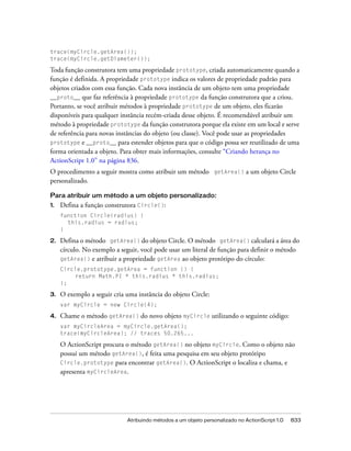 trace(myCircle.getArea());
trace(myCircle.getDiameter());

Toda função construtora tem uma propriedade prototype, criada automaticamente quando a
função é definida. A propriedade prototype indica os valores de propriedade padrão para
objetos criados com essa função. Cada nova instância de um objeto tem uma propriedade
__proto__ que faz referência à propriedade prototype da função construtora que a criou.
Portanto, se você atribuir métodos à propriedade prototype de um objeto, eles ficarão
disponíveis para qualquer instância recém-criada desse objeto. É recomendável atribuir um
método à propriedade prototype da função construtora porque ela existe em um local e serve
de referência para novas instâncias do objeto (ou classe). Você pode usar as propriedades
prototype e __proto__ para estender objetos para que o código possa ser reutilizado de uma
forma orientada a objeto. Para obter mais informações, consulte “Criando herança no
ActionScript 1.0” na página 836.
O procedimento a seguir mostra como atribuir um método getArea() a um objeto Circle
personalizado.

Para atribuir um método a um objeto personalizado:
1.   Defina a função construtora Circle():
     function Circle(radius) {
       this.radius = radius;
     }

2.   Defina o método getArea() do objeto Circle. O método getArea() calculará a área do
     círculo. No exemplo a seguir, você pode usar um literal de função para definir o método
     getArea() e atribuir a propriedade getArea ao objeto protótipo do círculo:
     Circle.prototype.getArea = function () {
          return Math.PI * this.radius * this.radius;
     };

3.   O exemplo a seguir cria uma instância do objeto Circle:
     var myCircle = new Circle(4);

4.   Chame o método getArea() do novo objeto myCircle utilizando o seguinte código:
     var myCircleArea = myCircle.getArea();
     trace(myCircleArea); // traces 50.265...

     O ActionScript procura o método getArea() no objeto myCircle. Como o objeto não
     possui um método getArea(), é feita uma pesquisa em seu objeto protótipo
     Circle.prototype para encontrar getArea(). O ActionScript o localiza e chama, e
     apresenta myCircleArea.




                             Atribuindo métodos a um objeto personalizado no ActionScript 1.0   833
 