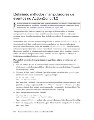 Definindo métodos manipuladores de
eventos no ActionScript 1.0
 NO T A




           Vários usuários do Flash podem obter grandes benefícios utilizando o ActionScript 2.0,
           especialmente com aplicativos complexos. Para obter informações sobre como usar o
           ActionScript 2.0, consulte Capítulo 7, “Classes”, na página 239.

Você pode criar uma classe do ActionScript para clipes de filme e definir os métodos
manipuladores de eventos no objeto protótipo dessa nova classe. Definir os métodos no
protótipo objeto faz todas as instâncias desse símbolo responderem da mesma forma a esses
eventos.
Você também pode adicionar métodos manipuladores de eventos onClipEvent() ou on() a
uma instância individual para fornecer instruções exclusivas que são executadas apenas
quando o evento da instância ocorre. Os métodos onClipEvent() e on() não substituem o
método manipulador de evento. Os dois eventos fazem com que seus scripts sejam executados.
No entanto, se definir os métodos manipuladores de eventos no objeto protótipo e também
definir um método manipulador de evento para uma instância específica, a definição da
instância substituirá a definição do protótipo.

Para definir um método manipulador de evento no objeto protótipo de um
objeto:
1.        Crie um símbolo de clipe de filme e defina o identificador de vinculação como theID,
          selecionando o símbolo no painel Library (Biblioteca) e selecionando Linkage (Vinculação)
          no menu pop-up Library.
2.        No painel Actions (Ações) (Window [Janelas]> Actions), use a instrução function para
          definir uma nova classe, como mostra o seguinte exemplo:
          // define uma classe
          function myClipClass() {}

          Essa nova classe é atribuída a todas as instâncias de clipe de filme adicionadas ao aplicativo
          pela linha de tempo ou pelos métodos attachMovie() ou duplicateMovieClip(). Para
          que esses clipes de filme tenham acesso aos métodos e propriedades do objeto MovieClip
          interno, faça com que a nova classe herde tudo da classe MovieClip.
3.        Insira códigos como no seguinte exemplo:
          // herda da classe MovieClip
          myClipClass.prototype = new MovieClip();

          Agora a classe myClipClass herdará todas as propriedades e métodos da classe MovieClip.
4.        Insira um código, como este do exemplo, para definir métodos manipuladores de eventos
          para a nova classe:


834         Programação orientada a objeto com o ActionScript 1.0
 