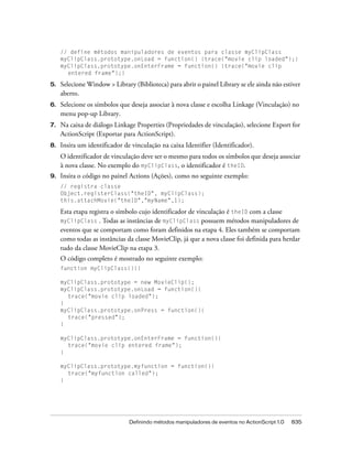 // define métodos manipuladores de eventos para classe myClipClass
     myClipClass.prototype.onLoad = function() {trace("movie clip loaded");}
     myClipClass.prototype.onEnterFrame = function() {trace("movie clip
       entered frame");}

5.   Selecione Window > Library (Biblioteca) para abrir o painel Library se ele ainda não estiver
     aberto.
6.   Selecione os símbolos que deseja associar à nova classe e escolha Linkage (Vinculação) no
     menu pop-up Library.
7.   Na caixa de diálogo Linkage Properties (Propriedades de vinculação), selecione Export for
     ActionScript (Exportar para ActionScript).
8.   Insira um identificador de vinculação na caixa Identifier (Identificador).
     O identificador de vinculação deve ser o mesmo para todos os símbolos que deseja associar
     à nova classe. No exemplo do myClipClass, o identificador é theID.
9.   Insira o código no painel Actions (Ações), como no seguinte exemplo:
     // registra classe
     Object.registerClass("theID", myClipClass);
     this.attachMovie("theID","myName",1);

     Esta etapa registra o símbolo cujo identificador de vinculação é theID com a classe
     myClipClass . Todas as instâncias de myClipClass possuem métodos manipuladores de
     eventos que se comportam como foram definidos na etapa 4. Eles também se comportam
     como todas as instâncias da classe MovieClip, já que a nova classe foi definida para herdar
     tudo da classe MovieClip na etapa 3.
     O código completo é mostrado no seguinte exemplo:
     function myClipClass(){}

     myClipClass.prototype = new MovieClip();
     myClipClass.prototype.onLoad = function(){
       trace("movie clip loaded");
     }
     myClipClass.prototype.onPress = function(){
       trace("pressed");
     }

     myClipClass.prototype.onEnterFrame = function(){
       trace("movie clip entered frame");
     }

     myClipClass.prototype.myfunction = function(){
       trace("myfunction called");
     }




                               Definindo métodos manipuladores de eventos no ActionScript 1.0   835
 