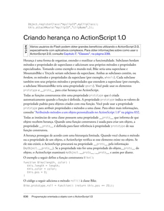 Object.registerClass("myclipID",myClipClass);
        this.attachMovie("myclipID","clipName",3);



Criando herança no ActionScript 1.0
NO TA




         Vários usuários do Flash podem obter grandes benefícios utilizando o ActionScript 2.0,
         especialmente com aplicativos complexos. Para obter informações sobre como usar o
         ActionScript 2.0, consulte Capítulo 7, “Classes”, na página 239.

Herança é uma forma de organizar, estender e reutilizar a funcionalidade. Subclasses herdam
métodos e propriedades de superclasses e adicionam seus próprios métodos e propriedades
especializados. Tomando como exemplo o mundo real, Bike seria uma superclasse e
MountainBike e Tricycle seriam subclasses da superclasse. Ambas as subclasses contêm, ou
herdam, os métodos e propriedades da superclasse (por exemplo, wheels). Cada subclasse
também tem seus próprios métodos e propriedades que estendem a superclasse (por exemplo,
a subclasse MountainBike teria uma propriedade gears). Você pode usar os elementos
prototype e __proto__ para criar herança no ActionScript.

Todas as funções construtoras têm uma propriedade prototype que é criada
automaticamente quando a função é definida. A propriedade prototype indica os valores de
propriedade padrão para objetos criados com essa função. Você pode usar a propriedade
prototype para atribuir propriedades e métodos a uma classe. Para obter mais informações,
consulte “Atribuindo métodos a um objeto personalizado no ActionScript 1.0” na página 832.
Todas as instâncias de uma classe possuem uma propriedade __proto__ que informa de que
objeto recebem herança. Quando uma função construtora é usada para criar um objeto, a
propriedade __proto__ é definida para fazer referência à propriedade prototype de sua
função construtora.
A herança prossegue de acordo com uma hierarquia limitada. Quando você chama o método
ou a propriedade de um objeto, o ActionScript verifica se esse elemento existe no objeto. Se
ele não existir, o ActionScript procurará na propriedade __proto__ pela informação
(myObject.__proto__). Se a propriedade não for uma propriedade do objeto__proto__ do
objeto, o ActionScript examinará myObject.__proto__.__proto__ e assim por diante.
O exemplo a seguir define a função construtora Bike():
function Bike(length, color) {
  this.length = length;
  this.color = color;
  this.pos = 0;
}

O código a seguir adiciona o método roll() à classe Bike.
Bike.prototype.roll = function() {return this.pos += 20;};



836       Programação orientada a objeto com o ActionScript 1.0
 