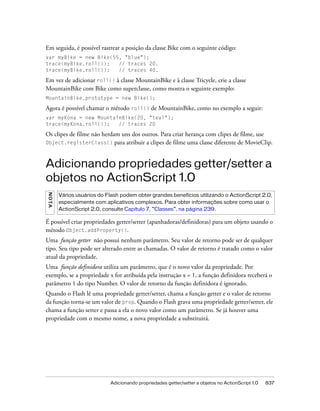 Em seguida, é possível rastrear a posição da classe Bike com o seguinte código:
var myBike = new Bike(55, "blue");
trace(myBike.roll());   // traces 20.
trace(myBike.roll());   // traces 40.

Em vez de adicionar roll() à classe MountainBike e à classe Tricycle, crie a classe
MountainBike com Bike como superclasse, como mostra o seguinte exemplo:
MountainBike.prototype = new Bike();

Agora é possível chamar o método roll() de MountainBike, como no exemplo a seguir:
var myKona = new MountainBike(20, "teal");
trace(myKona.roll());   // traces 20

Os clipes de filme não herdam uns dos outros. Para criar herança com clipes de filme, use
Object.registerClass() para atribuir a clipes de filme uma classe diferente de MovieClip.



Adicionando propriedades getter/setter a
objetos no ActionScript 1.0
N OT A




         Vários usuários do Flash podem obter grandes benefícios utilizando o ActionScript 2.0,
         especialmente com aplicativos complexos. Para obter informações sobre como usar o
         ActionScript 2.0, consulte Capítulo 7, “Classes”, na página 239.

É possível criar propriedades getter/setter (apanhadoras/definidoras) para um objeto usando o
método Object.addProperty().
Uma função getter não possui nenhum parâmetro. Seu valor de retorno pode ser de qualquer
tipo. Seu tipo pode ser alterado entre as chamadas. O valor de retorno é tratado como o valor
atual da propriedade.
Uma função definidora utiliza um parâmetro, que é o novo valor da propriedade. Por
exemplo, se a propriedade x for atribuída pela instrução x = 1, a função definidora receberá o
parâmetro 1 do tipo Number. O valor de retorno da função definidora é ignorado.
Quando o Flash lê uma propriedade getter/setter, chama a função getter e o valor de retorno
da função torna-se um valor de prop. Quando o Flash grava uma propriedade getter/setter, ele
chama a função setter e passa a ela o novo valor como um parâmetro. Se já houver uma
propriedade com o mesmo nome, a nova propriedade a substituirá.




                             Adicionando propriedades getter/setter a objetos no ActionScript 1.0   837
 
