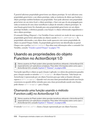 É possível adicionar propriedades getter/setter aos objetos protótipo. Se você adicionar uma
propriedade getter/setter a um objeto protótipo, todas as instâncias de objeto que herdam o
objeto protótipo também herdarão essa propriedade. Você pode adicionar uma propriedade
getter/setter em um único local, o objeto protótipo, e fazer com que ela seja propagada para
todas as instâncias de uma classe (semelhante à adição de métodos a objetos protótipo). Se
uma função getter/setter for chamada para uma propriedade getter/setter em um objeto
protótipo herdado, a referência passada a essa função é o objeto referenciado originalmente e
não o objeto protótipo.
O comando Debug (Depurar) > List Variables (Listar variáveis) em modo de teste suporta as
propriedades getter/setter adicionadas aos objetos usando Object.addProperty(). As
propriedades adicionadas a um objeto desse modo aparecem com outras propriedades do
objeto no painel Output (Saída). As propriedades getter/setter são identificadas no painel
Output com o prefixo [getter/setter]. Para obter mais informações sobre o comando List
Variables, consulte “Usando o painel Output” na página 759.


Usando as propriedades do objeto
Function no ActionScript 1.0
N OT A




         Vários usuários do Flash podem obter grandes benefícios utilizando o ActionScript 2.0,
         especialmente com aplicativos complexos. Para obter informações sobre como usar o
         ActionScript 2.0, consulte Capítulo 7, “Classes”, na página 239.

Você pode especificar o objeto ao qual a função é aplicada e os valores dos parâmetros passados
para a função usando os métodos call() e apply() do objeto Function. Toda função em
ActionScript é representada por um objeto Function para que todas as funções ofereçam
suporte a call() e apply(). Quando você cria uma classe personalizada usando uma função
construtora ou quando define métodos para uma classe personalizada usando uma função,
pode chamar call() e apply() para a função.


Chamando uma função usando o método
Function.call() no ActionScript 1.0
N O TA




         Vários usuários do Flash podem obter grandes benefícios utilizando o ActionScript 2.0,
         especialmente com aplicativos complexos. Para obter informações sobre como usar o
         ActionScript 2.0, consulte Capítulo 7, “Classes”, na página 239.

O método Function.call() chama a função representada por um objeto Function.




838       Programação orientada a objeto com o ActionScript 1.0
 