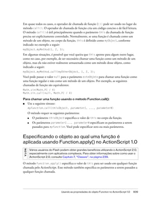 Em quase todos os casos, o operador de chamada de função (()) pode ser usado no lugar do
método call(). O operador de chamada de função cria um código conciso e de fácil leitura.
O método call() é útil principalmente quando o parâmetro this da chamada de função
precisa ser explicitamente controlado. Normalmente, se uma função é chamada como um
método de um objeto, no corpo da função, this é definido como myObject, conforme
indicado no exemplo a seguir:
myObject.myMethod(1, 2, 3);

Em algumas situações, é possível que você queira que this aponte para algum outro lugar,
como no caso, por exemplo, de ser necessário chamar uma função como um método de um
objeto, mas ela não estiver realmente armazenada como um método desse objeto, como
indicado a seguir:
myObject.myMethod.call(myOtherObject, 1, 2, 3);

Você pode passar o valor null para o parâmetro esteObjeto para chamar uma função como
uma função regular e não como um método de um objeto. Por exemplo, as seguintes
chamadas de função são equivalentes:
Math.sin(Math.PI / 4)
Math.sin.call(null, Math.PI / 4)

Para chamar uma função usando o método Function.call():
■        Use a seguinte sintaxe:
         myFunction.call(thisObject, parameter1, ..., parameterN)

         O método requer os seguintes parâmetros:
         ■     O parâmetro thisObject especifica o valor de this no corpo da função.
         ■     Os parâmetros parameter1..., parameterN especificam os parâmetros a serem
               passados para myFunction. Você pode especificar zero ou mais parâmetros.


Especificando o objeto ao qual uma função é
aplicada usando Function.apply() no ActionScript 1.0
N O TA




             Vários usuários do Flash podem obter grandes benefícios utilizando o ActionScript 2.0,
             especialmente com aplicativos complexos. Para obter informações sobre como usar o
             ActionScript 2.0, consulte Capítulo 7, “Classes”, na página 239.

O método Function.apply() especifica o valor de this para ser usado em qualquer função
chamada pelo ActionScript. Esse método também especifica os parâmetros a serem passados a
qualquer função chamada.




                                      Usando as propriedades do objeto Function no ActionScript 1.0   839
 