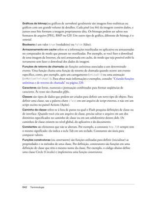 Gráficos de bitmap(ou gráficos de varredura) geralmente são imagens foto-realísticas ou
gráficos com um grande volume de detalhes. Cada pixel (ou bit) da imagem contém dados, e
juntos esses bits formam a imagem propriamente dita. Os bitmaps podem ser salvos nos
formatos de arquivo JPEG, BMP ou GIF. Um outro tipo de gráfico, diferente do bitmap, é o
vetorial.
Booleano   é um valor true (verdadeiro) ou false (falso).
Armazenamento em cache refere-se a informações reutilizadas no aplicativo ou armazenadas
no computador de modo que possam ser reutilizadas. Por exemplo, se você fizer o download
de uma imagem da Internet, ela será armazenada em cache, de modo que seja possível exibi-la
novamente sem fazer o download dos dados da imagem.
Funções de retorno de chamada     são funções anônimas associadas a um determinado
evento. Uma função chama uma função de retorno de chamada quando ocorre um evento
específico, como, por exemplo, após um carregamento (onLoad()) ou uma animação
(onMotionFinished()). Para obter mais informações e exemplos, consulte “Criando funções
anônimas e de retorno de chamada” na página 220.
Caracteres   são letras, numerais e pontuação combinados para formar seqüências de
caracteres. Às vezes são chamados glifos.
Classes são tipos de dados que podem ser criados para definir um novo tipo de objeto. Para
definir uma classe, use a palavra-chave class em um arquivo de script externo, e não em um
script escrito no painel Actions (Ações).
Caminho de classe     refere-se à lista de pastas na qual o Flash pesquisa definições de classe ou
de interface. Quando você cria um arquivo de classe, precisa salvar o arquivo em um dos
diretórios especificados no caminho de classe ou em um subdiretório dentro dele. Os
caminhos de classe existem no nível global, do aplicativo e do documento.
Constantes são elementos que não se alteram. Por exemplo, a constante Key.TAB sempre tem
o mesmo significado: ela indica a tecla Tab em um teclado. Constantes são úteis para
comparar valores.
Funções construtoras (ou    construtores) são funções utilizadas para definir (inicializar) as
propriedades e os métodos de uma classe. Por definição, construtores são funções em uma
definição de classe que têm o mesmo nome da classe. Por exemplo, o código abaixo define
uma classe Circle (Círculo) e implementa uma função construtora:




842   Terminologia
 