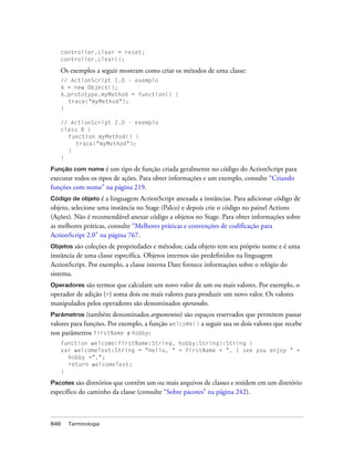 controller.clear = reset;
   controller.clear();

   Os exemplos a seguir mostram como criar os métodos de uma classe:
   // ActionScript 1.0 - exemplo
   A = new Object();
   A.prototype.myMethod = function() {
     trace("myMethod");
   }

   // ActionScript 2.0 - exemplo
   class B {
     function myMethod() {
        trace("myMethod");
     }
   }

Função com nome é     um tipo de função criada geralmente no código do ActionScript para
executar todos os tipos de ações. Para obter informações e um exemplo, consulte “Criando
funções com nome” na página 219.
Código de objeto é   a linguagem ActionScript anexada a instâncias. Para adicionar código de
objeto, selecione uma instância no Stage (Palco) e depois crie o código no painel Actions
(Ações). Não é recomendável anexar código a objetos no Stage. Para obter informações sobre
as melhores práticas, consulte “Melhores práticas e convenções de codificação para
ActionScript 2.0” na página 767.
Objetos são coleções de propriedades e métodos; cada objeto tem seu próprio nome e é uma
instância de uma classe específica. Objetos internos são predefinidos na linguagem
ActionScript. Por exemplo, a classe interna Date fornece informações sobre o relógio do
sistema.
Operadores   são termos que calculam um novo valor de um ou mais valores. Por exemplo, o
operador de adição (+) soma dois ou mais valores para produzir um novo valor. Os valores
manipulados pelos operadores são denominados operandos.
Parâmetros (também denominados argumentos) são espaços reservados que permitem passar
valores para funções. Por exemplo, a função welcome() a seguir usa os dois valores que recebe
nos parâmetros firstName e hobby:
   function welcome(firstName:String, hobby:String):String {
   var welcomeText:String = "Hello, " + firstName + ". I see you enjoy " +
     hobby +".";
     return welcomeText;
   }

Pacotes são diretórios que contêm um ou mais arquivos de classes e residem em um diretório
específico do caminho da classe (consulte “Sobre pacotes” na página 242).



846   Terminologia
 