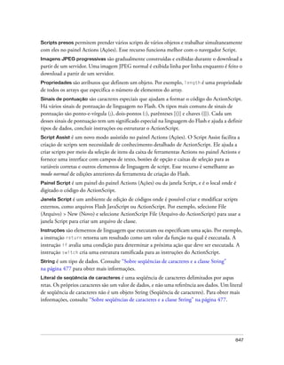 Scripts presos permitem prender vários scripts de vários objetos e trabalhar simultaneamente
com eles no painel Actions (Ações). Esse recurso funciona melhor com o navegador Script.
Imagens JPEG progressivas são     gradualmente construídas e exibidas durante o download a
partir de um servidor. Uma imagem JPEG normal é exibida linha por linha enquanto é feito o
download a partir de um servidor.
Propriedades são atributos que definem um objeto. Por exemplo, length é uma propriedade
de todos os arrays que especifica o número de elementos do array.
Sinais de pontuação    são caracteres especiais que ajudam a formar o código do ActionScript.
Há vários sinais de pontuação de linguagem no Flash. Os tipos mais comuns de sinais de
pontuação são ponto-e-vírgula (;), dois-pontos (:), parênteses [()] e chaves ({}). Cada um
desses sinais de pontuação tem um significado especial na linguagem do Flash e ajuda a definir
tipos de dados, concluir instruções ou estruturar o ActionScript.
Script Assist é um novo modo assistido no painel Actions (Ações). O Script Assist facilita a
criação de scripts sem necessidade de conhecimento detalhado de ActionScript. Ele ajuda a
criar scripts por meio da seleção de itens da caixa de ferramentas Actions no painel Actions e
fornece uma interface com campos de texto, botões de opção e caixas de seleção para as
variáveis corretas e outros elementos de linguagem de script. Esse recurso é semelhante ao
modo normal de edições anteriores da ferramenta de criação do Flash.
Painel Script é um painel do painel Actions (Ações) ou da janela Script, e é o local onde é
digitado o código do ActionScript.
Janela Script é  um ambiente de edição de códigos onde é possível criar e modificar scripts
externos, como arquivos Flash JavaScript ou ActionScript. Por exemplo, selecione File
(Arquivo) > New (Novo) e selecione ActionScript File (Arquivo do ActionScript) para usar a
janela Script para criar um arquivo de classe.
Instruções são elementos de linguagem que executam ou especificam uma ação. Por exemplo,
a instrução return retorna um resultado como um valor da função na qual é executada. A
instrução if avalia uma condição para determinar a próxima ação que deve ser executada. A
instrução switch cria uma estrutura ramificada para as instruções do ActionScript.
String é um tipo de dados. Consulte “Sobre seqüências de caracteres e a classe String”
na página 477 para obter mais informações.
Literal de seqüência de caracteres    é uma seqüência de caracteres delimitados por aspas
retas. Os próprios caracteres são um valor de dados, e não uma referência aos dados. Um literal
de seqüência de caracteres não é um objeto String (Seqüência de caracteres). Para obter mais
informações, consulte “Sobre seqüências de caracteres e a classe String” na página 477.




                                                                                           847
 