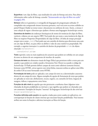 Superfície é um clipe de filme, cujo sinalizador de cache de bitmap está ativo. Para obter
informações sobre cache de bitmap, consulte “Armazenando um clipe de filme em cache”
na página 393.
Sintaxe refere-se à gramática e à ortografia da linguagem de programação utilizada. O
compilador não compreende sintaxe incorreta; portanto, você verá erros ou avisos exibidos no
painel Output (Saída) ao tentar testar o documento no ambiente de teste. Assim, a sintaxe é
uma coleção de regras e diretrizes que ajudam a formar uma linguagem ActionScript correta.
Caminhos de destino     são endereços hierárquicos de nomes de instâncias de clipes de filme,
variáveis e objetos em um arquivo SWF. Você pode dar um nome a uma instância de clipe de
filme no inspetor Properties (Propriedades) do clipe de filme. (A linha de tempo principal
sempre tem o nome _root.) Você pode usar um caminho de destino para direcionar uma ação
em um clipe de filme, ou para obter ou definir o valor de uma variável ou propriedade. Por
exemplo, a seguinte instrução é o caminho de destino da propriedade volume do objeto
chamado stereoControl:
   stereoControl.volume

Texto equivale a uma ou mais seqüências de caracteres que podem ser exibidas em um campo
de texto ou dentro de um componente de interface de usuário.
Campos de texto são elementos visuais do Stage (Palco) que permitem exibir o texto para um
usuário e que podem ser criados usando a ferramenta Text (Texto) ou usando o código do
ActionScript. O Flash permite definir campos de texto como editáveis (somente leitura),
formatar como HTML, ativar suporte com várias linhas, mascarar senhas ou aplicar uma folha
de estilos CSS ao texto formatado como HTML.
Formatação de texto     pode ser aplicada a um campo de texto ou a determinados caracteres
dentro de um campo de texto. Alguns exemplos de opções de formatação de texto que podem
ser aplicadas ao texto são: alinhamento, recuos, negrito, cor, tamanho de fonte, larguras de
margens, itálicos e espaçamento entre letras.
Funções de alto nível são aquelas que não pertencem a nenhuma classe (algumas vezes
chamadas de funções predefinidas ou internas), o que significa que podem ser chamadas sem
um construtor. Exemplos de funções “internas” da linguagem ActionScript de alto nível são
trace() e setInterval();.

Funções definidas pelo usuário    são aquelas criadas para serem usadas em aplicativos, em
contraposição às funções de classes internas que executam funções predefinidas. Você mesmo
atribui um nome às funções e adiciona instruções ao bloco de função.




848   Terminologia
 