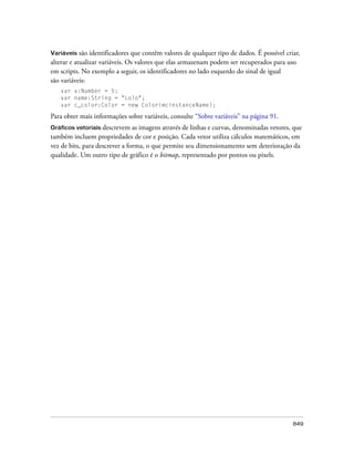 Variáveis são identificadores que contêm valores de qualquer tipo de dados. É possível criar,
alterar e atualizar variáveis. Os valores que elas armazenam podem ser recuperados para uso
em scripts. No exemplo a seguir, os identificadores no lado esquerdo do sinal de igual
são variáveis:
   var x:Number = 5;
   var name:String = "Lolo";
   var c_color:Color = new Color(mcinstanceName);

Para obter mais informações sobre variáveis, consulte “Sobre variáveis” na página 91.
Gráficos vetoriais descrevem as imagens através de linhas e curvas, denominadas vetores, que
também incluem propriedades de cor e posição. Cada vetor utiliza cálculos matemáticos, em
vez de bits, para descrever a forma, o que permite seu dimensionamento sem deterioração da
qualidade. Um outro tipo de gráfico é o bitmap, representado por pontos ou pixels.




                                                                                          849
 