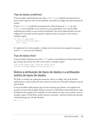 Tipo de dados undefined
O tipo de dados undefined possui um valor, undefined, e é atribuído automaticamente a
uma variável à qual um valor não foi atribuído, tanto pelo seu código como pela interação do
usuário.
O valor undefined é atribuído automaticamente; diferentemente de null, um valor
undefined não é atribuído a uma variável ou a uma propriedade. Use o tipo de dados
undefined para verificar se uma variável está definida. Esse tipo de dados permite criar um
código que é executado somente quando o aplicativo está em execução, como mostra o
exemplo a seguir:
if (init == undefined) {
  trace("initializing app");
  init = true;
}

Se o aplicativo tiver vários quadros, o código não será executado uma segunda vez porque a
variável init não será mais undefined.

Tipo de dados Void
O tipo de dados Void possui um valor, void, usado em uma definição de função para indicar
que a função não retorna um valor, como mostra o exemplo a seguir:
//Cria uma função com o tipo de retorno Void
function displayFromURL(url:String):Void {}


Sobre a atribuição de tipos de dados e a atribuição
estrita de tipos de dados
No Flash, as variáveis são usadas para armazenar valores no código. Você pode declarar
explicitamente o tipo de objeto de uma variável ao criá-la; isso é chamado atribuição estrita de
tipos de dados.
Se você não definir explicitamente que um item armazena um número, uma seqüência de
caracteres ou outro tipo de dados, durante a execução, o Flash Player tentará determinar o tipo
de dados do item quando ele for atribuído. Se você atribuir um valor a uma variável, como no
exemplo a seguir, o Flash Player avaliará, durante a execução, o elemento à direita do operador
e determinará que ele é do tipo Number:
var x = 3;




                                                                      Sobre tipos de dados    85
 