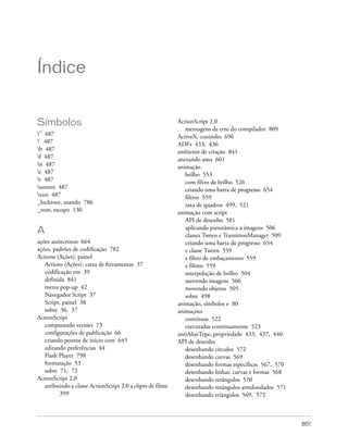 Índice


Símbolos                                                    ActionScript 2.0
                                                               mensagens de erro do compilador 809
" 487                                                      ActiveX, controles 696
’ 487                                                      ADFs 433, 436
b 487                                                      ambiente de criação 841
f 487                                                      anexando sons 601
n 487                                                      animação
r 487                                                         brilho 553
t 487                                                         com filtro de brilho 526
unnnn 487                                                     criando uma barra de progresso 654
xnn 487                                                       filtros 559
_lockroot, usando 786                                          taxa de quadros 499, 521
_root, escopo 130                                           animação com script
                                                               API de desenho 581
                                                               aplicando panorâmica a imagens 506
A                                                              classes Tween e TransitionManager 509
ações assíncronas 664                                          criando uma barra de progresso 654
ações, padrões de codificação 782                              e classe Tween 559
Actions (Ações), painel                                        e filtro de embaçamento 559
   Actions (Ações), caixa de ferramentas 37                    e filtros 559
   codificação em 39                                           interpolação de brilho 504
   definida 841                                                movendo imagens 506
   menu pop-up 42                                              movendo objetos 505
   Navegador Script 37                                         sobre 498
   Script, painel 38                                        animação, símbolos e 80
   sobre 36, 37                                             animações
ActionScript                                                   contínuas 522
   comparando versões 73                                       executadas continuamente 523
   configurações de publicação 66                           antiAliasType, propriedade 433, 437, 440
   criando pontos de início com 645                         API de desenho
   editando preferências 44                                    desenhando círculos 572
   Flash Player 798                                            desenhando curvas 569
   formatação 53                                               desenhando formas específicas 567, 570
   sobre 71, 72                                                desenhando linhas, curvas e formas 568
ActionScript 2,0                                               desenhando retângulos 570
   atribuindo a classe ActionScript 2.0 a clipes de filme      desenhando retângulos arredondados 571
          399                                                  desenhando triângulos 569, 572



                                                                                                        851
 