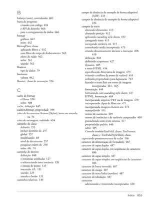 B                                                        campo de distância de exemplo de forma adaptável
                                                                   (ADF) 433
balanço (som), controlando 603                           campos de distância de exemplo de forma adaptável
barra de progresso                                                 436
   criando com código 654                                campos de texto
   e API de desenho 666                                     alterando dimensões 413
   para o carregamento de dados 666                         alterando posição 412
bitmap                                                      aplicando cascading style sheets 452
   gráficos 842                                             carregando texto 415
   texto 432                                                carregando variáveis em 415
BitmapData, classe                                          controlando mídia incorporada 473
   aplicando filtros a 532                                  criando dinamicamente durante a execução 408,
   com filtro de mapa de deslocamento 563                          410
   efeito de ruído 562                                      definição 848
   sobre 561                                                definindo a espessura 427
   usando 562                                               dynamic 405
Boolean                                                     e texto HTML 454
   tipo de dados 79                                         especificando dimensões de imagem 473
booleano                                                    evitando conflitos de nome de variável 410
   valores 842                                              exibindo propriedades para depuração 763
Bounce, classe de atenuação 516                             fazendo o texto fluir em torno de imagens
                                                                   incorporadas 461, 465
                                                            formatação 444
C                                                           formatando com cascading style sheets 447
cache de bitmap                                             HTML, formatação 408
   e filtros 530                                            incorporando arquivos SWF ou de imagem 470
   sobre 508                                                incorporando clipes de filme em 471
cache, definição 842                                        incorporando imagens clicáveis em 474
cacheAsBitmap, propriedade 390                              manipulando 411
caixa de ferramentas Actions (Ações), itens em amarelo      nomes de instâncias 409
           na 54                                            nomes de instâncias e de variáveis comparados 409
caixa de mensagem, exibindo 694                             preenchendo com texto externo 417
caminho de classe                                           propriedades padrão 446
   definida 255                                             sobre 405
   excluir diretório de 257                                 Consulte tambémTextField, classe; TextFormat,
   global 257                                                      classe; e TextField.StyleSheet, classe
   modificando 68                                        capturando pressionamentos de teclas 596
   nível de documento 257                                caractere de alimentação de formulário 487
   pesquisar ordem de 258                                caractere de aspas duplas 487
   sobre 68, 74                                          caractere de aspas duplas, em seqüências de caracteres
caminho de destino                                                 486
   definição 848                                         caractere de aspas simples 487
   e instâncias aninhadas 127                            caractere de aspas simples, em seqüências de caracteres
   e referenciando uma instância 126                               486
   e sintaxe de ponto 125                                caractere de barra invertida 487
   inserindo 65, 131                                     caractere de escape 487
   usando 225                                            caractere de nova linha (newline) 487
   usando o botão 131                                    caractere de tabulação 487
caminhos relativos 130                                   caracteres
                                                            adicionando e removendo incorporados 420



                                                                                                   Índice   853
 