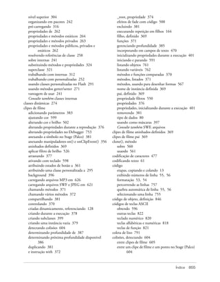 nível superior 304                                    _root, propriedade 374
    organizando em pacotes 242                            efeitos de fade com código 500
    pré-carregando 316                                    excluindo 381
    propriedades de 262                                   executando repetição em filhos 164
    propriedades e métodos estáticos 264                  filho, definido 369
    propriedades e métodos privados 263                   funções 371
    propriedades e métodos públicos, privados e           gerenciando profundidade 385
           estáticos 262                                  incorporando em campos de texto 470
    resolvendo referências de classe 258                  inicializando propriedades durante a execução 401
    sobre internas 241                                    iniciando e parando 591
    substituindo métodos e propriedades 324               listando objetos 761
    superclasse 321                                       listando variáveis 762
    trabalhando com internas 312                          métodos e funções comparadas 370
    trabalhando com personalizadas 252                    métodos, listados 371
    usando classes personalizadas no Flash 291            métodos, usando para desenhar formas 567
    usando métodos getter/setter 271                      nome de instância definida 369
    vantagem de usar 241                                  pai, definido 369
    Consulte também classes internas                      propriedade filtros 550
classes dinâmicas 274                                     propriedades 376
clipes de filme                                           propriedades, inicializando durante a execução 401
    adicionando parâmetros 383                            removendo 381
    ajustando cor 599                                     tipo de dados 80
    alterando cor e brilho 502                            usando como máscaras 397
    alterando propriedades durante a reprodução 376       Consulte também SWF, arquivos
    alterando propriedades no Debugger 753            clipes de filme aninhados definidos 369
    anexando a símbolo no Stage (Palco) 381           clipes de filme pai 369
    anexando manipuladores on() e onClipEvent() 356   clone(), método
    aninhados definidos 369                               sobre 560
    aplicar filtro de brilho 526                          usando 561
    arrastando 377                                    codificação de caracteres 477
    ativando com teclado 598                          codificando texto 61
    atribuindo estados de botão a 361                 código
    atribuindo uma classe personalizada a 295             etapas, copiando e colando 13
    background 396                                        exibindo números de linha 55, 56
    carregando arquivos MP3 em 626                        formatação 53, 54
    carregando arquivos SWF e JPEG em 621                 percorrendo as linhas 757
    chamando métodos 371                                  quebra automática de linha 55, 56
    chamando vários métodos 372                           selecionando uma linha 755
    compartilhando 381                                código de objeto, definição 846
    controlando 370                                   códigos de teclas ASCII
    criadas dinamicamente, referenciando 128              obtendo 596
    criando durante a execução 378                        outras teclas 822
    criando subclasses 399                                teclado numérico 820
    criando uma instância vazia 379                       teclas alfabéticas e numéricas 818
    detectando colisões 604                               teclas de função 821
    determinando profundidade de 387                  coleta de lixo 791
    determinando próxima profundidade disponível      colisões, detectando 604
           386                                            entre clipes de filme 605
    duplicando 381                                        entre um clipe de filme e um ponto no Stage (Palco)
    e instrução with 372                                         604



                                                                                                Índice   855
 