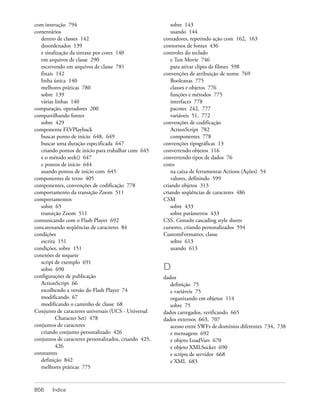 com instrução 794                                          sobre 143
comentários                                                usando 144
   dentro de classes 142                               contadores, repetindo ação com 162, 163
   desordenados 139                                    contornos de fontes 436
   e sinalização da sintaxe por cores 140              controles do teclado
   em arquivos de classe 290                               e Test Movie 746
   escrevendo em arquivos de classe 781                    para ativar clipes de filmes 598
   finais 142                                          convenções de atribuição de nome 769
   linha única 140                                         Booleanas 775
   melhores práticas 780                                   classes e objetos 776
   sobre 139                                               funções e métodos 775
   várias linhas 140                                       interfaces 778
comparação, operadores 200                                 pacotes 242, 777
compartilhando fontes                                      variáveis 51, 772
   sobre 429                                           convenções de codificação
componente FLVPlayback                                     ActionScript 782
   buscar ponto de início 648, 649                         componentes 778
   buscar uma duração especificada 647                 convenções tipográficas 13
   criando pontos de início para trabalhar com 645     convertendo objetos 116
   e o método seek() 647                               convertendo tipos de dados 76
   e pontos de início 644                              cores
   usando pontos de início com 645                         na caixa de ferramentas Actions (Ações) 54
componentes de texto 405                                   valores, definindo 599
componentes, convenções de codificação 778             criando objetos 313
comportamento da transição Zoom 511                    criando seqüências de caracteres 486
comportamentos                                         CSM
   sobre 65                                                sobre 433
   transição Zoom 511                                      sobre parâmetros 433
comunicando com o Flash Player 692                     CSS. Consulte cascading style sheets
concatenando seqüências de caracteres 84               cursores, criando personalizados 594
condições                                              CustomFormatter, classe
   escrita 151                                             sobre 613
condições, sobre 151                                       usando 613
conexões de soquete
   script de exemplo 691
   sobre 690                                           D
configurações de publicação                            dados
   ActionScript 66                                        definição 75
   escolhendo a versão do Flash Player 74                 e variáveis 75
   modificando 67                                         organizando em objetos 114
   modificando o caminho de classe 68                     sobre 75
Conjunto de caracteres universais (UCS - Universal     dados carregados, verificando 665
          Character Set) 478                           dados externos 663, 707
conjuntos de caracteres                                   acesso entre SWFs de domínios diferentes 734, 738
   criando conjunto personalizado 426                     e mensagens 692
conjuntos de caracteres personalizados, criando 425,      e objeto LoadVars 670
          426                                             e objeto XMLSocket 690
constantes                                                e scripts de servidor 668
   definição 842                                          e XML 683
   melhores práticas 775



856     Índice
 