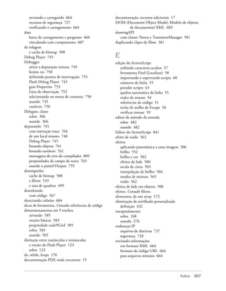 enviando e carregando 664                          documentação, recursos adicionais 17
   recursos de segurança 727                          DOM (Document Object Model, Modelo de objetos
   verificando o carregamento 664                             de documentos) XML 683
data                                                  drawingAPI
   barra de carregamento e progresso 666                 com classes Tween e TransitionManager 581
   vinculando com componentes 607                     duplicando clipes de filme 381
de rolagem
   e cache de bitmap 508
Debug Player 745                                      E
Debugger                                              edição do ActionScript
   ativar a depuração remota 749                         exibindo caracteres ocultos 57
   botões no 758                                         ferramenta Find (Localizar) 58
   definindo pontos de interrupção 755                   importando e exportando scripts 60
   Flash Debug Player 745                                números de linha 55
   guia Properties 753                                   prender scripts 63
   Lista de observação 752                               quebra automática de linha 55
   selecionando no menu de contexto 750                  realce de sintaxe 54
   usando 745                                            referências de código 51
   variáveis 750                                         teclas de atalho de Escape 56
Delegate, classe                                         verificar sintaxe 59
   sobre 366                                          editor de método de entrada
   usando 366                                            sobre 482
depurando 745                                            usando 482
   com instrução trace 764                            Editor do ActionScript 841
   de um local remoto 748                             efeito de ruído 562
   Debug Player 745                                   efeitos
   listando objetos 761                                  aplicando panorâmica a uma imagem 506
   listando variáveis 762                                brilho 552
   mensagens de erro do compilador 809                   brilho e cor 502
   propriedades de campo de texto 763                    efeitos de fade 500
   usando o painel Output 759                            escala de cinza 503
desempenho                                               interpolação de brilho 504
   cache de bitmap 508                                   modos de mistura 565
   e filtros 533                                         ruído 562
   e taxa de quadros 499                              efeitos de fade em objetos 500
desenhando                                            efeitos. Consulte filtros
   com código 567                                     elementos, de um array 172
detectando colisões 604                               eliminação de serrilhado personalizada
dicas de ferramenta. Consulte referências de código      definição 432
dimensionamento em 9 trechos                          encapsulamento
   ativando 585                                          sobre 248
   noções básicas 583                                    usando 276
   propriedade scale9Grid 585                         endereços IP
   sobre 583                                             arquivos de diretivas 737
   usando 585                                            segurança 728
distinção entre maiúsculas e minúsculas               enviando informações
   e versão do Flash Player 123                          em formato XML 664
   sobre 122                                             formato de código URL 664
do..while, loops 170                                     para arquivos remotos 664
documentação PDF, onde encontrar 15



                                                                                          Índice   857
 
