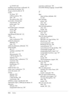 via TCP/IP 664                              expressões condicionais 160
equilíbrio da pontuação, verificando 59         Extensible Markup Language. Consulte XML
erro de falta de memória 533
Escape, teclas de atalho de 56
escopo                                          F
    em classes 787                              filho
    melhores práticas 784                           clipes de filme, definidos 369
    sobre 130                                       nó 683
    this, palavra-chave 365                     filtro de brilho
escrevendo o ActionScript                           animar 526
    com instrução 794                               sobre 542
    prefixo super 792                               usando 542
    trace 792                                   filtro de brilho gradiente
escrevendo sintaxe e instruções                     sobre 543
    ouvinte 806                                     usando 543
    return 805                                  filtro de chanfro
    switch 805                                      sobre 545
especificação ECMA-262 121                          usando 545
estilos                                         filtro de chanfro gradiente
    linha 574                                       aplicando 551
    traço e acabamento 574                          aplicando a um clipe de filme 551
estilos de acabamento                               array de cores 548
    definindo 575                                   array de proporções 548
    sobre 574                                       distribuição de cores 548
estilos de acabamento, definindo 574                e preenchimento 547
estilos de linha                                    e preenchimento do clipe de filme 550
    alfa 577                                        e propriedade strength 547
    capsStyle e jointStyle 578                      e propriedades blurX e blurY 547
    cor 577                                         e propriedades knockout e type 547
    dimensionando 578                               e realce 550
    e API de desenho 574                            sobre 547
    espessura 576                                   usando 549
    estilos de traço e acabamento 574               valor de proporção e ângulo 550
    miterLimit 581                              filtro de convolução
    parâmetros 576                                  sobre 554
    pixelHinting 577                                sobre a aplicação 554
    sobre 574                                       usando 555
estilos de traço 574                            filtro de embaçamento
estilos, traço e acabamento 574                     animado com a classe Tween 559
evento do usuário 347                               sobre 536
eventos                                             usando e animando 536
    definição 843                               filtro de mapa de deslocamento
    definidos 347                                   aplicando a uma imagem 563
    e clipes de filme 399                           com classe BitmapData 563
    transmitindo 360                                sobre 556
exibidores antigos, especificando 825               usando 556
exportando scripts e codificação de idioma 61   filtro de matriz de cores
expressões                                          sobre 552
    definição 844                                   usando 503, 552
    manipulando valores em 185



858     Índice
 