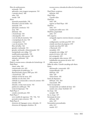 filtro de sombreamento                                       recursos novos e alterados do editor do ActionScript
    animando 540                                                    28
    aplicando a uma imagem transparente 541              Flash Player, recipiente
    e método clone() 560                                     definição 844
    sobre 538                                            Flash Video
    usando 538                                               Consulte vídeo
filtros                                                  FlashType
    ajustando propriedades 558                               sobre 430
    alterando o nível de brilho 553                          suporte ao Flash Player 430
    animando 559                                         FlashVars
    aplicando a instâncias 532                               sobre 415
    array 558                                                usando para exibir texto 416
    definindo 526                                        FlashVars, propriedade
    e ActionScript 534                                       sobre 415
    e desempenho 533                                     FLV, arquivos
    e erro de falta de memória 533                           carregando arquivos externos durante a execução
    e manipulação de erros 533                                      635
    e transparência 534                                      configurando o servidor para FLV 652
    e uso da memória 533                                     criando uma barra de progresso 659
    filtro de brilho 526                                     criando uma faixa FLV 636
    girando e inclinando 531                                 e Macintosh 653
    girando, inclinando e dimensionando 532                  metadados 650
    manipulando com código 557                               navegando com código 647
    modificando propriedades 530                             pontos de início 640, 641
    noções básicas sobre pacotes 528                         pré-carregando 639
    obtendo e definindo 530                                  pré-carregando vídeo externo 639
    ruído 562                                                trabalhando com pontos de início 643
Flash 8, recursos novos e alterados do ActionScript 19       vídeo externo 633
Flash Player                                             folhas de estilos. Consulte cascading style sheets
    classes, sobre 303                                   fontes
    comunicando com 692                                      adicionando e removendo 420
    configurações de publicação 74                           compartilhando 429
    dimensionando arquivo SWF para 693                       definição 420
    e ActionScript 798                                       sobre 420
    exibição normal de menu 693                              valores-limite 436
    exibindo em tela cheia 693                           fontes de dispositivo
    exibindo ou esmaecendo o menu de contexto 693            definição 432, 843
    métodos 696                                              mascarando 398
    obtendo a versão mais recente 765                    fontes incorporadas
    padrões de codificação 798                               incorporando um símbolo de fonte 423
    versão de depuração 746                                  usando com a classe TextField 427
Flash Player 4                                           for, loops 166
    criando conteúdo para 826                                exemplo 180
Flash Player 7                                           for..in, loops 167
    novo modelo de segurança 729, 736, 742               formatação de texto
    portando scripts existentes 708                          definição 848
Flash Player 8                                               sobre 439
    elementos de linguagem novos e alterados 22          formatadores personalizados
    elementos de linguagem obsoletos 28                      sobre 612
                                                             usando 612



                                                                                                    Índice   859
 