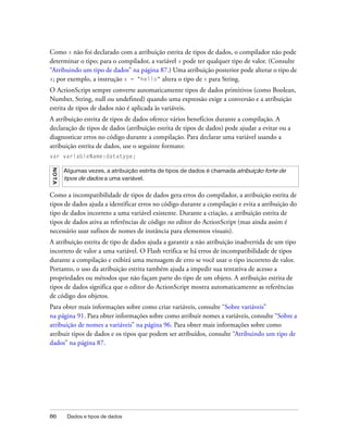 Como x não foi declarado com a atribuição estrita de tipos de dados, o compilador não pode
determinar o tipo; para o compilador, a variável x pode ter qualquer tipo de valor. (Consulte
“Atribuindo um tipo de dados” na página 87.) Uma atribuição posterior pode alterar o tipo de
x; por exemplo, a instrução x = "hello" altera o tipo de x para String.

O ActionScript sempre converte automaticamente tipos de dados primitivos (como Boolean,
Number, String, null ou undefined) quando uma expressão exige a conversão e a atribuição
estrita de tipos de dados não é aplicada às variáveis.
A atribuição estrita de tipos de dados oferece vários benefícios durante a compilação. A
declaração de tipos de dados (atribuição estrita de tipos de dados) pode ajudar a evitar ou a
diagnosticar erros no código durante a compilação. Para declarar uma variável usando a
atribuição estrita de dados, use o seguinte formato:
var variableName:datatype;
NO T A




         Algumas vezes, a atribuição estrita de tipos de dados é chamada atribuição forte de
         tipos de dados a uma variável.

Como a incompatibilidade de tipos de dados gera erros do compilador, a atribuição estrita de
tipos de dados ajuda a identificar erros no código durante a compilação e evita a atribuição do
tipo de dados incorreto a uma variável existente. Durante a criação, a atribuição estrita de
tipos de dados ativa as referências de código no editor do ActionScript (mas ainda assim é
necessário usar sufixos de nomes de instância para elementos visuais).
A atribuição estrita de tipo de dados ajuda a garantir a não atribuição inadvertida de um tipo
incorreto de valor a uma variável. O Flash verifica se há erros de incompatibilidade de tipos
durante a compilação e exibirá uma mensagem de erro se você usar o tipo incorreto de valor.
Portanto, o uso da atribuição estrita também ajuda a impedir sua tentativa de acesso a
propriedades ou métodos que não façam parte do tipo de um objeto. A atribuição estrita de
tipos de dados significa que o editor do ActionScript mostra automaticamente as referências
de código dos objetos.
Para obter mais informações sobre como criar variáveis, consulte “Sobre variáveis”
na página 91. Para obter informações sobre como atribuir nomes a variáveis, consulte “Sobre a
atribuição de nomes a variáveis” na página 96. Para obter mais informações sobre como
atribuir tipos de dados e os tipos que podem ser atribuídos, consulte “Atribuindo um tipo de
dados” na página 87.




86        Dados e tipos de dados
 