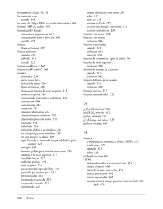 formatando código 53, 54                                sintaxe de função com nome 214
formatando texto                                        sobre 213
   usando 440                                           tipos de 215
formato de código URL, enviando informações 664         usando no Flash 227
formato MIME, padrão 669                                usando uma função com nome 219
fscommand(), função                                     usando variáveis em 230
   comandos e argumentos 693                         funções com nome 220
   comunicando com o Director 695                    funções com nomes
   usando 692                                           definição 846
função                                               funções construtoras
   bloco de função 219                                  criando 223
função anônima                                          definição 842
   criando 220                                          exemplo 830
   definida 841                                      funções de conversão e tipos de dados 76
   usando 222                                        funções de nível superior
função loadMovie() 665                                  definição 848
função loadVariables() 665                           funções de retorno de chamada
funções                                                 criando 221
   aninhadas 234                                        definição 842
   assíncronos 664                                   funções definidas pelo usuário
   atribuindo nome 226                                  criando 225
   bloco de função 220                                  definição 848
   chamando funções de nível superior 218            funções internas 217
   como caixa preta 214                              funções personalizadas 213
   comparando com nome e anônimas 228
   constructor 830
   construtoras 223                                  G
   conversão 76                                      getAscii(), método 596
   criando e chamando 227                            getURL(), método 592
   criando funções anônimas 220                      global, variáveis 102
   criando funções com nome 219                      glyphRange, nó, sobre 425
   definição 844                                     gráficos vetoriais 849
   definindo 224
   definindo globais e de timeline 224
   em comparação com métodos 236                     H
   em um arquivo de classe 229                       herança
   especificando e chamando funções definidas pelo      e programação orientada a objeto (OOP) 247
           usuário 225                                  e subclasses 320
   exemplo 846                                          exemplo 322
   formato padrão para funções com nome 219             sobre 319
   internas e de nível superior 217                  hitTest(), método 604
   literal de função 222                             HTML
   melhores práticas 795                                atribuindo estilos a marcas internas 454
   nível superior 216                                   campo de texto 408
   para controlar clipes de filme 371                   exemplo de uso com estilos 455
   passando parâmetros para 231                         marcas entre aspas 462
   personalizadas 213                                   marcas suportadas 462
   retornando valores de 233                            usando a marca <img> para fazer o texto fluir 461,
   retorno de chamada 221                                      465, 470
   reutilizando 227



860    Índice
 