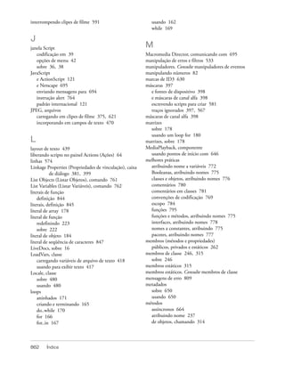 interrompendo clipes de filme 591                          usando 162
                                                           while 169

J
janela Script                                            M
   codificação em 39                                     Macromedia Director, comunicando com 695
   opções de menu 42                                     manipulação de erros e filtros 533
   sobre 36, 38                                          manipuladores. Consulte manipuladores de eventos
JavaScript                                               manipulando números 82
   e ActionScript 121                                    marcas de ID3 630
   e Netscape 695                                        máscaras 397
   enviando mensagens para 694                             e fontes de dispositivo 398
   instrução alert 764                                     e máscaras de canal alfa 398
   padrão internacional 121                                escrevendo scripts para criar 581
JPEG, arquivos                                             traços ignorados 397, 567
   carregando em clipes de filme 375, 621                máscaras de canal alfa 398
   incorporando em campos de texto 470                   matrizes
                                                           sobre 178
                                                           usando um loop for 180
L                                                        matrizes, sobre 178
layout de texto 439                                      MediaPlayback, componente
liberando scripts no painel Actions (Ações) 64             usando pontos de início com 646
linhas 574                                               melhores práticas
Linkage Properties (Propriedades de vinculação), caixa     atribuindo nome a variáveis 772
           de diálogo 381, 399                             Booleanas, atribuindo nomes 775
List Objects (Listar Objetos), comando 761                 classes e objetos, atribuindo nomes 776
List Variables (Listar Variáveis), comando 762             comentários 780
literais de função                                         comentários em classes 781
    definição 844                                          convenções de codificação 769
literais, definição 845                                    escopo 784
literal de array 178                                       funções 795
literal de função                                          funções e métodos, atribuindo nomes 775
    redefinindo 223                                        interfaces, atribuindo nomes 778
    sobre 222                                              nomes a constantes, atribuindo 775
literal de objeto 184                                      pacotes, atribuindo nomes 777
literal de seqüência de caracteres 847                   membros (métodos e propriedades)
LiveDocs, sobre 16                                         públicos, privados e estáticos 262
LoadVars, classe                                         membros de classe 246, 315
    carregando variáveis de arquivo de texto 418           sobre 246
    usando para exibir texto 417                         membros estáticos 315
Locale, classe                                           membros estáticos. Consulte membros de classe
    sobre 480                                            mensagens de erro 809
    usando 480                                           metadados
loops                                                      sobre 650
    aninhados 171                                          usando 650
    criando e terminando 165                             métodos
    do..while 170                                          assíncronos 664
    for 166                                                atribuindo nome 237
    for..in 167                                            de objetos, chamando 314




862     Índice
 