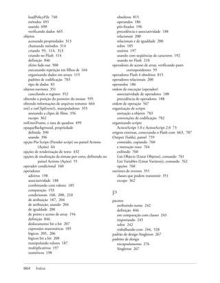 loadPolicyFile 740                                         obsoletos 815
   métodos 691                                                operandos 186
   usando 690                                                 pós-fixados 196
   verificando dados 665                                      precedência e associatividade 188
objetos                                                       relacionais 200
   acessando propriedades 313                                 relacionais e de igualdade 200
   chamando métodos 314                                       sobre 185
   criando 95, 114, 313                                       unários 197
   criando no Flash 114                                       usando com seqüências de caracteres 192
   definição 846                                              usando no Flash 210
   efeito fade-out 500                                     operadores de acesso de array, verificando pares
   executando repetição em filhos de 164                             correspondentes 59
   organizando dados em arrays 115                         operadores Flash 4 obsoletos 815
   padrões de codificação 783                              operadores relacionais 200
   tipo de dados 83                                        operandos 186
objetos ouvintes 351                                       ordem de execução (operador)
   cancelando o registro 352                                  associatividade de operadores 188
obtendo a posição do ponteiro do mouse 595                    precedência de operadores 188
obtendo informações de arquivos remotos 664                ordem de operação 567
on() e onClipEvent(), manipuladores 355                    organização de scripts
   anexando a clipes de filme 356                             anexação a objetos 783
   escopo 362                                                 convenções de codificação 782
onEnterFrame, e taxa de quadros 499                        organizando scripts
opaqueBackground, propriedade                                 ActionScript 1.0 e ActionScript 2.0 73
   definida 390                                            origens externas, conectando o Flash com 663, 707
   usando 396                                              Output (Saída), painel 759
opção Pin Script (Prender script) no painel Actions           conteúdo, copiando 760
          (Ações) 64                                          e instrução trace 764
opções de renderização de texto 432                           exibindo 760
opções de sinalização da sintaxe por cores, definindo no      List Objects (Listar Objetos), comando 761
          painel Actions (Ações) 55                           List Variables (Listar Variáveis), comando 762
operador condicional 160                                      opções 760
operadores                                                 ouvintes de eventos 351
   aditivos 198                                               classes que podem transmitir 351
   associatividade 188                                        escopo 362
   combinando com valores 185
   comparação 193
   condicionais 160, 200, 210                              P
   de atribuição 187, 204                                  pacotes
   de atribuição, usando 204                                  atribuindo nome 242
   de igualdade 200                                           definição 846
   de ponto e acesso de array 194                             em comparação com classes 243
   definição 846                                              importando 245
   deslocamento bit a bit 207                                 sobre 242
   expressões matemáticas 185                                 trabalhando com 244, 528
   lógicos 205, 206                                        padrão de design Singleton 267
   lógicos bit a bit 208                                   padrões de design
   manipulando valores 187                                    encapsulamento 276
   multiplicativos 197                                        Singleton 267
   numéricos 198



864     Índice
 