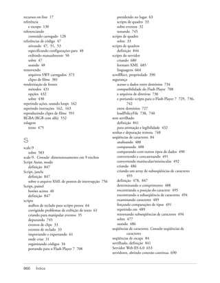 recursos on-line 17                                        prendendo no lugar 63
referência                                                 scripts de quadro 33
   e escopo 130                                            sobre eventos 32
referenciando                                              testando 745
   conteúdo carregado 128                              scripts de quadro
referências de código 47                                   sobre 33
   ativando 47, 51, 53                                 scripts de quadros
   especificando configurações para 48                     definição 844
   exibindo manualmente 50                             scripts do servidor
   sobre 47                                                criando 680
   usando 48                                               formato XML 685
removendo                                                  linguagens 664
   arquivos SWF carregados 373                         scrollRect, propriedade 390
   clipes de filme 381                                 segurança
renderização de fontes                                     acesso a dados entre domínios 734
   métodos 431                                             compatibilidade do Flash Player 708
   opções 432                                              e arquivos de diretivas 736
   sobre 430                                               e portando scripts para o Flash Player 7 729, 736,
repetindo ações, usando loops 162                                 742
repetindo instruções 162, 163                              entre domínios 727
reproduzindo clipes de filme 591                           loadPolicyFile 738, 740
RGBA (RGB com alfa) 552                                sem serrilhado
rolagem                                                    definição 841
   texto 475                                               para animação e legibilidade 432
                                                       senhas e depuração remota 748
                                                       seqüências de caracteres 84
S                                                          analisando 488
scale-9                                                    comparando 488
    sobre 583                                              comparando com outros tipos de dados 490
scale-9. Consulte dimensionamento em 9 trechos             convertendo e concatenando 491
Script Assist, modo                                        convertendo maiúsculas/minúsculas 492
    definição 847                                          criando 486
Script, janela                                             criando um array de subseqüências de caracteres
    definição 847                                                 493
    sobre o arquivo XML de pontos de interrupção 756       definição 478, 847
Script, painel                                             determinando o comprimento 488
    botões acima 40                                        encontrando a posição do caractere 495
    definição 847                                          encontrando a subseqüência de caracteres 494
scripts                                                    examinando caracteres 489
    atalhos de teclado para scripts presos 64              forçando comparações de tipos 491
    corrigindo problemas de exibição de texto 61           repetindo em 489
    criando para manipular eventos 35                      retornando subseqüências de caracteres 494
    depurando 745                                          sobre 477
    eventos de clipe 33                                    usando 486
    eventos de teclado 33                              seqüências de caracteres. Consulte seqüências de
    importando e exportando 61                                    caracteres
    onde criar 31                                      seqüências de escape 84
    organizando códigos 34                             serrilhado, definição 841
    portando para o Flash Player 7 708                 Servidor Web IIS 6.0 653
                                                       servidores, abrindo conexão contínua 690



866    Índice
 