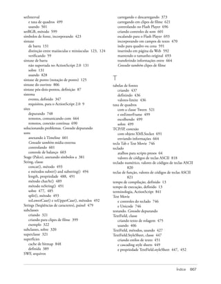 setInterval                                                carregando e descarregando 373
    e taxa de quadros 499                                  carregando em clipes de filme 621
    usando 501                                             controlando no Flash Player 696
setRGB, método 599                                         criando controles de som 601
símbolos de fonte, incorporando 423                        escalando para o Flash Player 693
sintaxe                                                    incorporando em campos de texto 470
    de barra 131                                           indo para quadro ou cena 591
    distinção entre maiúsculas e minúsculas 123, 124       inserindo em página da Web 592
    verificando 59                                         mantendo o tamanho original 693
sintaxe de barra                                           transferindo informações entre 664
    não suportada no ActionScript 2.0 131                  Consulte também clipes de filme
    sobre 131
    usando 828
sintaxe de ponto (notação de ponto) 125                T
sintaxe do ouvinte 806                                 tabelas de fontes
sintaxe pós-dois-pontos, definição 87                      criando 437
sistema                                                    definindo 436
    evento, definido 347                                   valores-limite 436
    requisitos, para o ActionScript 2.0 9              taxa de quadros
sites                                                      com a classe Tween 521
    depurando 748                                          e onEnterFrame 499
    remotos, comunicando com 664                           escolhendo 499
    remotos, conexão contínua 690                          sobre 499
solucionando problemas. Consulte depurando             TCP/IP, conexão
sons                                                       com objeto XMLSocket 691
    anexando à Timeline 601                                enviando informações 664
    Consulte também mídia externa                      tecla Tab e Test Movie 746
    controlando 601                                    teclado
    controle de balanço 603                                atalhos para scripts presos 64
Stage (Palco), anexando símbolos a 381                     valores de códigos de teclas ASCII 818
String, classe                                         teclado numérico, valores de códigos de teclas ASCII
    concat(), método 493                                          820
    e métodos substr() and substring() 494             teclas de função, valores de códigos de teclas ASCII
    length, propriedade 488, 491                                  821
    método charAt() 489                                tempo de compilação, definido 13
    método toString() 491                              tempo de execução, definido 13
    sobre 477, 485                                     terminologia, ActionScript 841
    split(), método 493                                Test Movie
    toLowerCase() e toUpperCase(), métodos 492             e controles do teclado 746
Strings (Seqüências de caracteres), painel 479             e Unicode 746
subclasses                                             testando. Consulte depurando
    criando 321                                        TextField, classe
    criando para clipes de filme 399                       criando texto de rolagem 475
    exemplo 322                                            usando 406
subclasses, sobre 320                                  TextField, métodos, usando 427
superclasse 321                                        TextField.StyleSheet, classe 447
superfícies                                                criando estilos de texto 451
    cache de bitmap 848                                    e cascading style sheets 449
    definida 389                                           e propriedade TextField.styleSheet 447, 452
SWF, arquivos



                                                                                                Índice   867
 