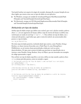 Você pode localizar um arquivo de origem de exemplo, datatypes.fla, na pasta Samples do seu
disco rígido, que mostra como usar os tipos de dados em um aplicativo.
■   No Windows, navegue até unidade de inicializaçãoProgram FilesMacromediaFlash
    8Samples and TutorialsSamplesActionScriptDataTypes.
■   No Macintosh, navegue até HD Macintosh/Applications/Macromedia Flash 8/Samples
    and Tutorials/Samples/ActionScript/DataTypes.

Atribuindo um tipo de dados
Atribua tipos de dados sempre que definir uma variável, quer você a declare usando a palavra-
chave var, crie um argumento de função, defina o tipo de retorno da função ou defina uma
variável para ser usada em um loop for ou for..in. Para atribuir um tipo de dados, use a
sintaxe pós-dois-pontos, a qual indica que, após o nome da variável, são acrescentados dois-
pontos e o tipo de dados:
var my_mc:MovieClip;

Há vários tipos de dados possíveis, incluindo desde tipos nativos, como Number, String e
Boolean, ou classes internas fornecidas com o Flash Player 8, como BitmapData e
FileReference, ou até mesmo classes personalizadas criadas por você ou outros
desenvolvedores. Os tipos mais comuns de dados que precisam ser especificados são os
internos, como Number, String, Boolean, Array ou Object, que são mostrados nos exemplos
de código apresentados a seguir.
Para atribuir um tipo de dados específico a um item, defina seu tipo usando a palavra-chave
var e a sintaxe pós-dois-pontos, como no exemplo a seguir:
// Atribuição estrita de tipo de dados a uma variável ou a um objeto
var myNum:Number = 7;
var birthday:Date = new Date();

//Atribuição estrita de tipo de dados de parâmetros
function welcome(firstName:String, age:Number) {
}

// Atribuição estrita de tipo de dados de parâmetro e valor de retorno
function square(myNum:Number):Number {
  var squared:Number = myNum * myNum;
  return squared;
}




                                                                   Sobre tipos de dados   87
 