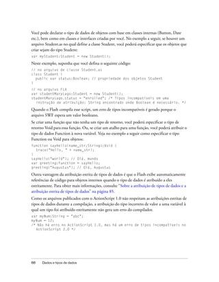 Você pode declarar o tipo de dados de objetos com base em classes internas (Button, Date
etc.), bem como em classes e interfaces criadas por você. No exemplo a seguir, se houver um
arquivo Student.as no qual define a classe Student, você poderá especificar que os objetos que
criar sejam do tipo Student:
var myStudent:Student = new Student();

Neste exemplo, suponha que você defina o seguinte código:
// no arquivo de classe Student.as
class Student {
  public var status:Boolean; // propriedade dos objetos Student
}
// no arquivo FLA
var studentMaryLago:Student = new Student();
studentMaryLago.status = "enrolled"; /* Tipos incompatíveis em uma
  instrução de atribuição: String encontrado onde Boolean é necessário. */

Quando o Flash compila esse script, um erro de tipos incompatíveis é gerado porque o
arquivo SWF espera um valor booleano.
Se criar uma função que não tenha um tipo de retorno, você poderá especificar o tipo de
retorno Void para essa função. Ou, se criar um atalho para uma função, você poderá atribuir o
tipo de dados Function à nova variável. Veja no exemplo a seguir como especificar o tipo
Function ou Void para objetos:
function sayHello(name_str:String):Void {
  trace("Hello, " + name_str);
}
sayHello("world"); // Olá, mundo
var greeting:Function = sayHello;
greeting("Augustus"); // Olá, Augustus

Outra vantagem da atribuição estrita de tipos de dados é que o Flash exibe automaticamente
referências de código para objetos internos quando o tipo de dados é atribuído a eles
estritamente. Para obter mais informações, consulte “Sobre a atribuição de tipos de dados e a
atribuição estrita de tipos de dados” na página 85.
Como os arquivos publicados com o ActionScript 1.0 não respeitam as atribuições estritas de
tipos de dados durante a compilação, a atribuição do tipo incorreto de valor a uma variável à
qual um tipo foi atribuído estritamente não gera um erro do compilador.
var myNum:String = "abc";
myNum = 12;
/* Não há erro no ActionScript 1.0, mas há um erro de tipos incompatíveis no
  ActionScript 2.0 */




88    Dados e tipos de dados
 