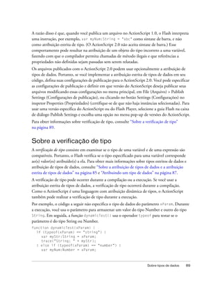 A razão disso é que, quando você publica um arquivo no ActionScript 1.0, o Flash interpreta
uma instrução, por exemplo, var myNum:String = "abc" como sintaxe de barra, e não
como atribuição estrita de tipo. (O ActionScript 2.0 não aceita sintaxe de barra.) Esse
comportamento pode resultar na atribuição de um objeto do tipo incorreto a uma variável,
fazendo com que o compilador permita chamadas de método ilegais e que referências a
propriedades não definidas sejam passadas sem serem relatadas.
Os arquivos publicados com o ActionScript 2.0 podem usar opcionalmente a atribuição de
tipos de dados. Portanto, se você implementar a atribuição estrita de tipos de dados em seu
código, defina suas configurações de publicação para o ActionScript 2.0. Você pode especificar
as configurações de publicação e definir em que versão do ActionScript deseja publicar seus
arquivos modificando essas configurações no menu principal, em File (Arquivo) > Publish
Settings (Configurações de publicação), ou clicando no botão Settings (Configurações) no
inspetor Properties (Propriedades) (certifique-se de que não haja instâncias selecionadas). Para
usar uma versão específica do ActionScript ou do Flash Player, selecione a guia Flash na caixa
de diálogo Publish Settings e escolha uma opção no menu pop-up de versões do ActionScript.
Para obter informações sobre verificação de tipo, consulte “Sobre a verificação de tipo”
na página 89.


Sobre a verificação de tipo
A verificação de tipo consiste em examinar se o tipo de uma variável e de uma expressão são
compatíveis. Portanto, o Flash verifica se o tipo especificado para uma variável corresponde
ao(s) valor(es) atribuído(s) a ela. Para obter mais informações sobre tipos estritos de dados e
atribuição de tipos de dados, consulte “Sobre a atribuição de tipos de dados e a atribuição
estrita de tipos de dados” na página 85 e “Atribuindo um tipo de dados” na página 87.
A verificação de tipo pode ocorrer durante a compilação ou a execução. Se você usar a
atribuição estrita de tipos de dados, a verificação de tipo ocorrerá durante a compilação.
Como o ActionScript é uma linguagem com atribuição dinâmica de tipos, o ActionScript
também pode realizar a verificação de tipo durante a execução.
Por exemplo, o código a seguir não especifica o tipo de dados do parâmetro xParam. Durante
a execução, você usa o parâmetro para armazenar um valor do tipo Number e outro do tipo
String. Em seguida, a função dynamicTest() usa o operador typeof para testar se o
parâmetro é do tipo String ou Number.
function dynamicTest(xParam) {
  if (typeof(xParam) == "string") {
     var myStr:String = xParam;
     trace("String: " + myStr);
  } else if (typeof(xParam) == "number") {
     var myNum:Number = xParam;



                                                                       Sobre tipos de dados   89
 