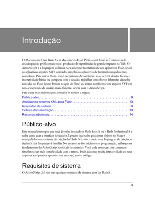 Introdução

O Macromedia Flash Basic 8 e o Macromedia Flash Professional 8 são as ferramentas de
criação padrão profissionais para a produção de experiências de grande impacto na Web. O
ActionScript é a linguagem utilizada para adicionar interatividade aos aplicativos Flash, sejam
os aplicativos arquivos SWF animados simples ou aplicativos de Internet avançados mais
complexos. Para usar o Flash, não é necessário o ActionScript, mas, se você desejar fornecer
interatividade básica ou complexa com o usuário, trabalhar com objetos diferentes daqueles
contidos no Flash (como botões e clipes de filme) ou então transformar um arquivo SWF em
uma experiência de usuário mais eficiente, deverá usar o ActionScript.
Para obter mais informações, consulte os tópicos a seguir:
Público-alvo. . . . . . . . . . . . . . . . . . . . . . . . . . . . . . . . . . . . . . . . . . . . . . . . . . . . . . . . . . . . . . . 9
Atualizando arquivos XML para Flash . . . . . . . . . . . . . . . . . . . . . . . . . . . . . . . . . . . . . . . 10
Requisitos de sistema . . . . . . . . . . . . . . . . . . . . . . . . . . . . . . . . . . . . . . . . . . . . . . . . . . . . . . 9
Sobre a documentação. . . . . . . . . . . . . . . . . . . . . . . . . . . . . . . . . . . . . . . . . . . . . . . . . . . . 10
Recursos adicionais . . . . . . . . . . . . . . . . . . . . . . . . . . . . . . . . . . . . . . . . . . . . . . . . . . . . . . . 14


Público-alvo
Este manual pressupõe que você já tenha instalado o Flash Basic 8 ou o Flash Professional 8 e
saiba como usar a interface de usuário.É preciso que saiba posicionar objetos no Stage e
manipulá-los no ambiente de criação do Flash. Se já tiver usado uma linguagem de criação, o
ActionScript lhe parecerá familiar. No entanto, se for iniciante em programação, saiba que os
fundamentos do ActionScript são fáceis de aprender. Você pode começar com comandos
simples e criar mais complexidade com o tempo. Pode adicionar muita interatividade aos seus
arquivos sem precisar aprender (ou escrever) muito código.


Requisitos de sistema
O ActionScript 2.0 não tem qualquer requisito de sistema além do Flash 8 .



                                                                                                                                         9
 
