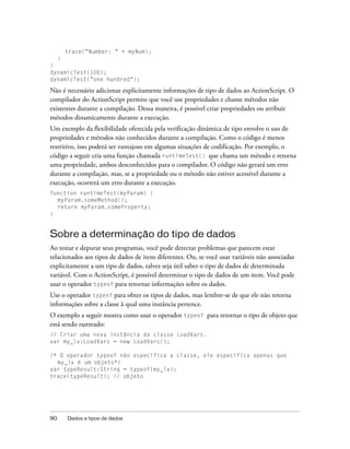 trace("Number: " + myNum);
     }
}
dynamicTest(100);
dynamicTest("one hundred");

Não é necessário adicionar explicitamente informações de tipo de dados ao ActionScript. O
compilador do ActionScript permite que você use propriedades e chame métodos não
existentes durante a compilação. Dessa maneira, é possível criar propriedades ou atribuir
métodos dinamicamente durante a execução.
Um exemplo da flexibilidade oferecida pela verificação dinâmica de tipo envolve o uso de
propriedades e métodos não conhecidos durante a compilação. Como o código é menos
restritivo, isso poderá ser vantajoso em algumas situações de codificação. Por exemplo, o
código a seguir cria uma função chamada runtimeTest() que chama um método e retorna
uma propriedade, ambos desconhecidos para o compilador. O código não gerará um erro
durante a compilação, mas, se a propriedade ou o método não estiver acessível durante a
execução, ocorrerá um erro durante a execução.
function runtimeTest(myParam) {
  myParam.someMethod();
  return myParam.someProperty;
}


Sobre a determinação do tipo de dados
Ao testar e depurar seus programas, você pode detectar problemas que parecem estar
relacionados aos tipos de dados de itens diferentes. Ou, se você usar variáveis não associadas
explicitamente a um tipo de dados, talvez seja útil saber o tipo de dados de determinada
variável. Com o ActionScript, é possível determinar o tipo de dados de um item. Você pode
usar o operador typeof para retornar informações sobre os dados.
Use o operador typeof para obter os tipos de dados, mas lembre-se de que ele não retorna
informações sobre a classe à qual uma instância pertence.
O exemplo a seguir mostra como usar o operador typeof para retornar o tipo de objeto que
está sendo rastreado:
// Criar uma nova instância da classe LoadVars.
var my_lv:LoadVars = new LoadVars();

/* O operador typeof não especifica a classe, ele especifica apenas que
  my_lv é um objeto*/
var typeResult:String = typeof(my_lv);
trace(typeResult); // objeto




90       Dados e tipos de dados
 