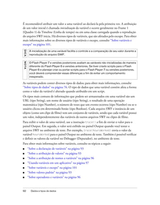 É recomendável atribuir um valor a uma variável ao declará-la pela primeira vez. A atribuição
de um valor inicial é chamada inicialização da variável e ocorre geralmente no Frame 1
(Quadro 1) da Timeline (Linha de tempo) ou em uma classe carregada quando a reprodução
do arquivo SWF inicia. Há diversos tipos de variáveis, que são afetados pelo escopo. Para obter
mais informações sobre os diversos tipos de variáveis e escopo, consulte “Sobre variáveis e
escopo” na página 101.
D IC A




          A inicialização de uma variável facilita o controle e a comparação de seu valor durante a
          reprodução do arquivo SWF.
N OT A




          O Flash Player 7 e versões posteriores avaliam as variáveis não inicializadas de maneira
          diferente do Flash Player 6 e versões anteriores. Se tiver criado scripts para o Flash
          Player 6 e planejar criar ou portar scripts para o Flash Player 7 ou versões posteriores,
          você deverá compreender essas diferenças a fim de evitar um comportamento
          inesperado.

As variáveis podem conter diversos tipos de dados; para obter mais informações, consulte
“Sobre tipos de dados” na página 76. O tipo de dados que uma variável contém afeta a forma
como o valor da variável é alterado quando atribuído em um script.
Os tipos mais comuns de informações que podem ser armazenados em uma variável são um
URL (tipo String), um nome de usuário (tipo String), o resultado de uma operação
matemática (tipo Number), o número de vezes que um evento ocorreu (tipo Number) ou se o
usuário clicou em determinado botão (tipo Boolean). Cada arquivo SWF e instância de um
objeto (como um clipe de filme) tem um conjunto de variáveis, sendo que cada variável possui
um valor, independentemente das variáveis de outros arquivos SWF ou clipes de filme.
Para exibir o valor de uma variável, use a instrução trace() a fim de enviar o valor para o
painel Output. Em seguida, o valor será exibido no painel Output quando você testar o
arquivo SWF no ambiente de teste. Por exemplo, trace(hoursWorked) envia o valor da
variável hoursWorked para o painel Output no ambiente de teste. Também é possível verificar
e definir os valores da variável no Debugger (Depurador), no ambiente de teste.
Para obter mais informações sobre variáveis, consulte os tópicos a seguir:
■        “Sobre a declaração de variáveis” na página 93
■        “Sobre a atribuição de valores” na página 93
■        “Sobre a atribuição de nomes a variáveis” na página 96
■        “Usando variáveis em um aplicativo” na página 97
■        “Sobre variáveis e escopo” na página 101
■        “Sobre valores padrão” na página 93
■        “Sobre operadores e variáveis” na página 96



92         Dados e tipos de dados
 