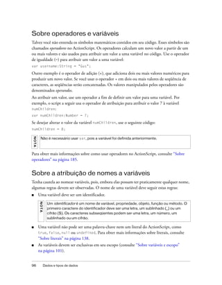 Sobre operadores e variáveis
Talvez você não entenda os símbolos matemáticos contidos em seu código. Esses símbolos são
chamados operadores no ActionScript. Os operadores calculam um novo valor a partir de um
ou mais valores e são usados para atribuir um valor a uma variável no código. Use o operador
de igualdade (=) para atribuir um valor a uma variável:
var username:String = "Gus";

Outro exemplo é o operador de adição (+), que adiciona dois ou mais valores numéricos para
produzir um novo valor. Se você usar o operador + em dois ou mais valores de seqüência de
caracteres, as seqüências serão concatenadas. Os valores manipulados pelos operadores são
denominados operandos.
Ao atribuir um valor, use um operador a fim de definir um valor para uma variável. Por
exemplo, o script a seguir usa o operador de atribuição para atribuir o valor 7 à variável
numChildren:
var numChildren:Number = 7;

Se desejar alterar o valor da variável numChildren, use o seguinte código:
numChildren = 8;
NO TA




          Não é necessário usar var, pois a variável foi definida anteriormente.



Para obter mais informações sobre como usar operadores no ActionScript, consulte “Sobre
operadores” na página 185.


Sobre a atribuição de nomes a variáveis
Tenha cautela ao nomear variáveis, pois, embora elas possam ter praticamente qualquer nome,
algumas regras devem ser observadas. O nome de uma variável deve seguir estas regras:
■       Uma variável deve ser um identificador.
        N O TA




                   Um identificador é um nome de variável, propriedade, objeto, função ou método. O
                   primeiro caractere do identificador deve ser uma letra, um sublinhado (_) ou um
                   cifrão ($). Os caracteres subseqüentes podem ser uma letra, um número, um
                   sublinhado ou um cifrão.

■       Uma variável não pode ser uma palavra-chave nem um literal do ActionScript, como
        true, false, null ou undefined. Para obter mais informações sobre literais, consulte
        “Sobre literais” na página 138.
■       As variáveis devem ser exclusivas em seu escopo (consulte “Sobre variáveis e escopo”
        na página 101).


96               Dados e tipos de dados
 