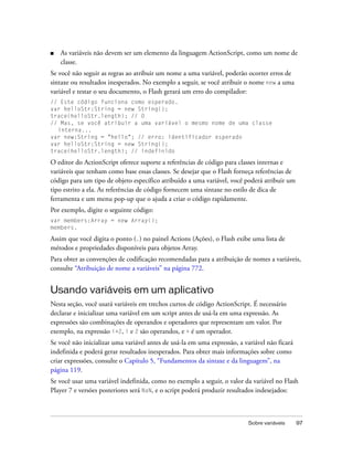 ■   As variáveis não devem ser um elemento da linguagem ActionScript, como um nome de
    classe.
Se você não seguir as regras ao atribuir um nome a uma variável, poderão ocorrer erros de
sintaxe ou resultados inesperados. No exemplo a seguir, se você atribuir o nome new a uma
variável e testar o seu documento, o Flash gerará um erro do compilador:
// Este código funciona como esperado.
var helloStr:String = new String();
trace(helloStr.length); // 0
// Mas, se você atribuir a uma variável o mesmo nome de uma classe
  interna...
var new:String = "hello"; // erro: identificador esperado
var helloStr:String = new String();
trace(helloStr.length); // indefinido

O editor do ActionScript oferece suporte a referências de código para classes internas e
variáveis que tenham como base essas classes. Se desejar que o Flash forneça referências de
código para um tipo de objeto específico atribuído a uma variável, você poderá atribuir um
tipo estrito a ela. As referências de código fornecem uma sintaxe no estilo de dica de
ferramenta e um menu pop-up que o ajuda a criar o código rapidamente.
Por exemplo, digite o seguinte código:
var members:Array = new Array();
members.

Assim que você digita o ponto (.) no painel Actions (Ações), o Flash exibe uma lista de
métodos e propriedades disponíveis para objetos Array.
Para obter as convenções de codificação recomendadas para a atribuição de nomes a variáveis,
consulte “Atribuição de nome a variáveis” na página 772.


Usando variáveis em um aplicativo
Nesta seção, você usará variáveis em trechos curtos de código ActionScript. É necessário
declarar e inicializar uma variável em um script antes de usá-la em uma expressão. As
expressões são combinações de operandos e operadores que representam um valor. Por
exemplo, na expressão i+2, i e 2 são operandos, e + é um operador.
Se você não inicializar uma variável antes de usá-la em uma expressão, a variável não ficará
indefinida e poderá gerar resultados inesperados. Para obter mais informações sobre como
criar expressões, consulte o Capítulo 5, “Fundamentos da sintaxe e da linguagem”, na
página 119.
Se você usar uma variável indefinida, como no exemplo a seguir, o valor da variável no Flash
Player 7 e versões posteriores será NaN, e o script poderá produzir resultados indesejados:



                                                                           Sobre variáveis     97
 