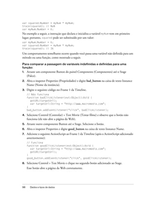 var squared:Number = myNum * myNum;
trace(squared); // NaN
var myNum:Number = 6;
No exemplo a seguir, a instrução que declara e inicializa a variável myNum vem em primeiro
lugar; portanto, squared pode ser substituído por um valor:
var myNum:Number = 6;
var squared:Number = myNum * myNum;
trace(squared); // 36

Um comportamento semelhante ocorre quando você passa uma variável não definida para um
método ou uma função, como mostrado a seguir.

Para comparar a passagem de variáveis indefinidas e definidas para uma
função:
1.   Arraste um componente Button do painel Components (Componentes) até o Stage
     (Palco).
2.   Abra o inspetor Properties (Propriedades) e digite bad_button na caixa de texto Instance
     Name (Nome da instância).
3.   Digite o seguinte código no Frame 1 da Timeline.
     // Não funciona
     function badClickListener(evt:Object):Void {
       getURL(targetUrl);
       var targetUrl:String = "http://www.macromedia.com";
     }
     bad_button.addEventListener("click", badClickListener);

4.   Selecione Control (Controlar) > Test Movie (Testar filme) e observe que o botão não
     funciona (ele não abre a página da Web).
5.   Arraste outro componente Button até o Stage. Selecione o botão.
6.   Abra o inspetor Properties e digite good_button na caixa de texto Instance Name.
7.   Adicione o seguinte ActionScript ao Frame 1 da Timeline (após o ActionScript adicionado
     anteriormente):
     // Funciona
     function goodClickListener(evt:Object):Void {
       var targetUrl:String = "http://www.macromedia.com";
       getURL(targetUrl);
     }
     good_button.addEventListener("click", goodClickListener);

8.   Selecione Control > Test Movie e clique no segundo botão adicionado ao Stage.
     Esse botão abre a página da Web corretamente.




98     Dados e tipos de dados
 
