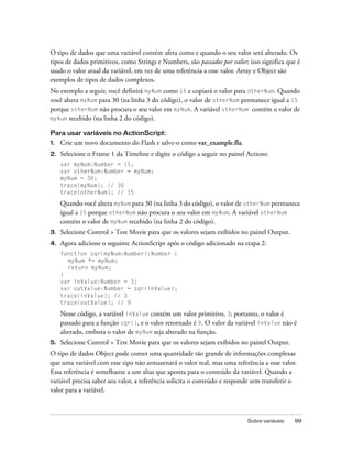 O tipo de dados que uma variável contém afeta como e quando o seu valor será alterado. Os
tipos de dados primitivos, como Strings e Numbers, são passados por valor; isso significa que é
usado o valor atual da variável, em vez de uma referência a esse valor. Array e Object são
exemplos de tipos de dados complexos.
No exemplo a seguir, você definirá myNum como 15 e copiará o valor para otherNum. Quando
você altera myNum para 30 (na linha 3 do código), o valor de otherNum permanece igual a 15
porque otherNum não procura o seu valor em myNum. A variável otherNum contém o valor de
myNum recebido (na linha 2 do código).

Para usar variáveis no ActionScript:
1.   Crie um novo documento do Flash e salve-o como var_example.fla.
2.   Selecione o Frame 1 da Timeline e digite o código a seguir no painel Actions:
     var myNum:Number = 15;
     var otherNum:Number = myNum;
     myNum = 30;
     trace(myNum); // 30
     trace(otherNum); // 15

     Quando você altera myNum para 30 (na linha 3 do código), o valor de otherNum permanece
     igual a 15 porque otherNum não procura o seu valor em myNum. A variável otherNum
     contém o valor de myNum recebido (na linha 2 do código).
3.   Selecione Control > Test Movie para que os valores sejam exibidos no painel Output.
4.   Agora adicione o seguinte ActionScript após o código adicionado na etapa 2:
     function sqr(myNum:Number):Number {
       myNum *= myNum;
       return myNum;
     }
     var inValue:Number = 3;
     var outValue:Number = sqr(inValue);
     trace(inValue); // 3
     trace(outValue); // 9

     Nesse código, a variável inValue contém um valor primitivo, 3; portanto, o valor é
     passado para a função sqr(), e o valor retornado é 9. O valor da variável inValue não é
     alterado, embora o valor de myNum seja alterado na função.
5.   Selecione Control > Test Movie para que os valores sejam exibidos no painel Output.
O tipo de dados Object pode conter uma quantidade tão grande de informações complexas
que uma variável com esse tipo não armazenará o valor real, mas uma referência a esse valor.
Essa referência é semelhante a um alias que aponta para o conteúdo da variável. Quando a
variável precisa saber seu valor, a referência solicita o conteúdo e responde sem transferir o
valor para a variável.



                                                                           Sobre variáveis   99
 
