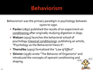 Behaviorism was the primary paradigm in psychology between
1920s to 1950.
 Pavlov (1897) published the results of an experiment on
conditioning after originally studying digestion in dogs.
 Watson (1913) launches the behavioral school of
psychology (classical conditioning), publishing an article,
"Psychology as the BehavioristViews It".
 Thorndike (1905) formalized the "Law of Effect".
 Skinner (1936) wrote "The Behavior of Organisms" and
introduced the concepts of operant conditioning and
shaping.
10
 