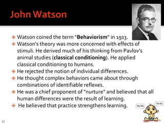  Watson coined the term "Behaviorism" in 1913.
 Watson's theory was more concerned with effects of
stimuli. He derived much of his thinking from Pavlov's
animal studies (classical conditioning). He applied
classical conditioning to humans.
 He rejected the notion of individual differences.
 He thought complex behaviors came about through
combinations of identifiable reflexes.
 He was a chief proponent of "nurture" and believed that all
human differences were the result of learning.
 He believed that practice strengthens learning.
12
 