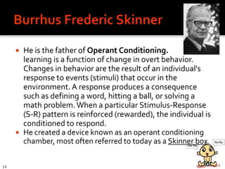  He is the father of Operant Conditioning.
learning is a function of change in overt behavior.
Changes in behavior are the result of an individual's
response to events (stimuli) that occur in the
environment.A response produces a consequence
such as defining a word, hitting a ball, or solving a
math problem.When a particular Stimulus-Response
(S-R) pattern is reinforced (rewarded), the individual is
conditioned to respond.
 He created a device known as an operant conditioning
chamber, most often referred to today as a Skinner box.
14
 