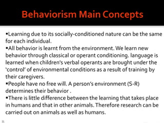 When born our mind is 'tabula rasa' (a blank slate).
 It focuses on spoken language because we learn
how to speak before learning how to read or write.
 Language teaching and learning is a habit-
formation process children‘s language learning as
a rather passive process of imitating the speech
they heard from adults, accompanied by positive
reinforcement when they got it right and negative
reinforcement when they got it wrong.
 It “emphasizes conditioning and building from the
simplest conditioned responses to more and more
complex behavior” (David S. 19)
18
Learning due to its socially-conditioned nature can be the same
for each individual.
All behavior is learnt from the environment.We learn new
behavior through classical or operant conditioning. language is
learned when children's verbal operants are brought under the
‘control’ of environmental conditions as a result of training by
their caregivers.
People have no free will. A person’s environment (S-R)
determines their behavior .
There is little difference between the learning that takes place
in humans and that in other animals.Therefore research can be
carried out on animals as well as humans.
 