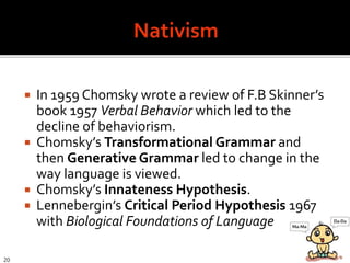  In 1959 Chomsky wrote a review of F.B Skinner’s
book 1957 Verbal Behavior which led to the
decline of behaviorism.
 Chomsky’s Transformational Grammar and
then Generative Grammar led to change in the
way language is viewed.
 Chomsky’s Innateness Hypothesis.
 Lennebergin’s Critical Period Hypothesis 1967
with Biological Foundations of Language
20
 