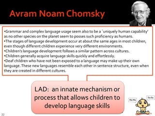 22
•Grammar and complex language usage seem also to be a `uniquely human capability'
as no other species on the planet seem to posses such proficiency as humans.
•The stages of language development occur at about the same ages in most children,
even though different children experience very different environments.
•Children’s language development follows a similar pattern across cultures.
•Children generally acquire language skills quickly and effortlessly.
•Deaf children who have not been exposed to a language may make up their own
language.These new languages resemble each other in sentence structure, even when
they are created in different cultures.
Language Acquisition Device LAD
LAD: an innate mechanism or
process that allows children to
develop language skills
 