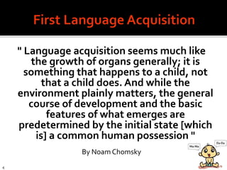 " Language acquisition seems much like
the growth of organs generally; it is
something that happens to a child, not
that a child does. And while the
environment plainly matters, the general
course of development and the basic
features of what emerges are
predetermined by the initial state [which
is] a common human possession "
By Noam Chomsky
4
 