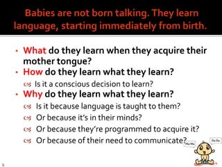 • What do they learn when they acquire their
mother tongue?
• How do they learn what they learn?
 Is it a conscious decision to learn?
• Why do they learn what they learn?
 Is it because language is taught to them?
 Or because it’s in their minds?
 Or because they’re programmed to acquire it?
 Or because of their need to communicate?
6
 
