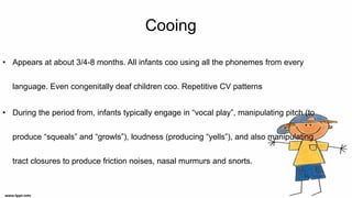 Cooing
• Appears at about 3/4-8 months. All infants coo using all the phonemes from every
language. Even congenitally deaf children coo. Repetitive CV patterns
• During the period from, infants typically engage in “vocal play”, manipulating pitch (to
produce “squeals” and “growls”), loudness (producing “yells”), and also manipulating
tract closures to produce friction noises, nasal murmurs and snorts.
 