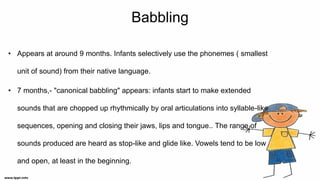 Babbling
• Appears at around 9 months. Infants selectively use the phonemes ( smallest
unit of sound) from their native language.
• 7 months,- "canonical babbling" appears: infants start to make extended
sounds that are chopped up rhythmically by oral articulations into syllable-like
sequences, opening and closing their jaws, lips and tongue.. The range of
sounds produced are heard as stop-like and glide like. Vowels tend to be low
and open, at least in the beginning.
 