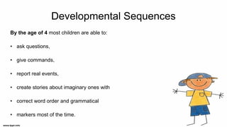 Developmental Sequences
By the age of 4 most children are able to:
• ask questions,
• give commands,
• report real events,
• create stories about imaginary ones with
• correct word order and grammatical
• markers most of the time.
 
