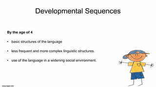 Developmental Sequences
By the age of 4
• basic structures of the language
• less frequent and more complex linguistic structures.
• use of the language in a widening social environment.
 