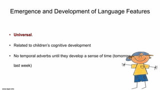 Emergence and Development of Language Features
.
• Related to children’s cognitive development
• No temporal adverbs until they develop a sense of time (tomorrow,
last week)
 