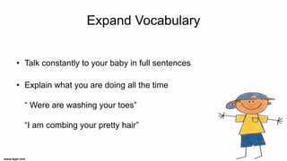 Expand Vocabulary
• Talk constantly to your baby in full sentences
• Explain what you are doing all the time
“ Were are washing your toes”
“I am combing your pretty hair”
 